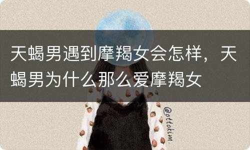 天蝎男遇到摩羯女会怎样，天蝎男为什么那么爱摩羯女