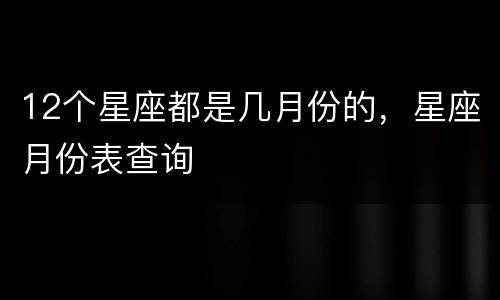 12个星座都是几月份的，星座月份表查询