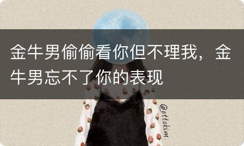 金牛男偷偷看你但不理我，金牛男忘不了你的表现