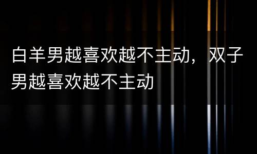 白羊男越喜欢越不主动，双子男越喜欢越不主动