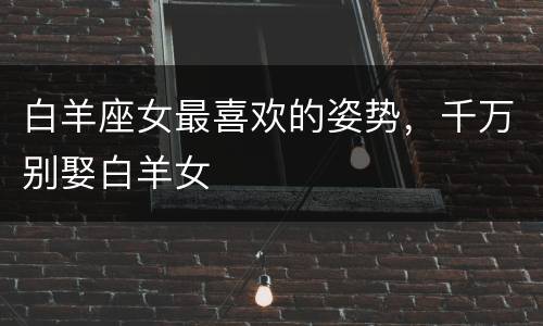 白羊座女最喜欢的姿势，千万别娶白羊女