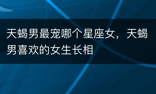 天蝎男最宠哪个星座女，天蝎男喜欢的女生长相