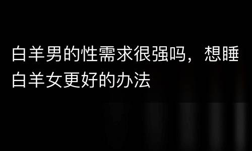 白羊男的性需求很强吗，想睡白羊女更好的办法