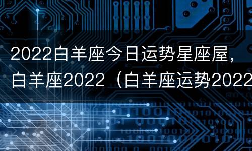 2022白羊座今日运势星座屋，白羊座2022（白羊座运势2022年运势详解）