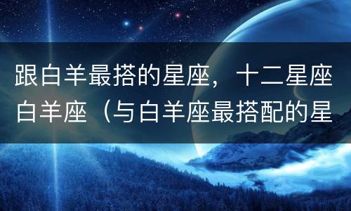 跟白羊最搭的星座，十二星座白羊座（与白羊座最搭配的星座是什么星座）