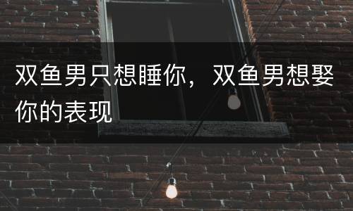 双鱼男只想睡你，双鱼男想娶你的表现