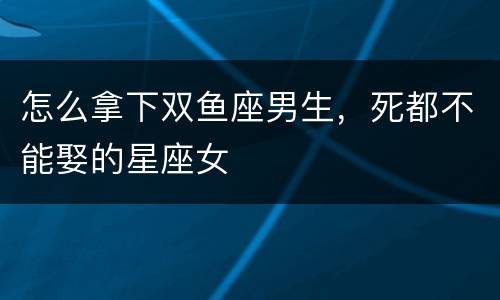 怎么拿下双鱼座男生，死都不能娶的星座女