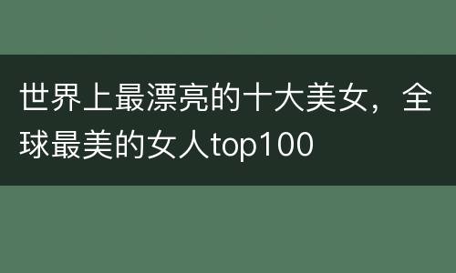 世界上最漂亮的十大美女，全球最美的女人top100