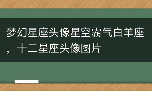 梦幻星座头像星空霸气白羊座，十二星座头像图片