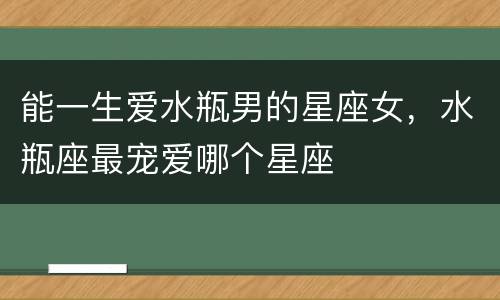能一生爱水瓶男的星座女，水瓶座最宠爱哪个星座