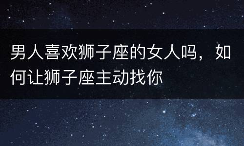 男人喜欢狮子座的女人吗，如何让狮子座主动找你