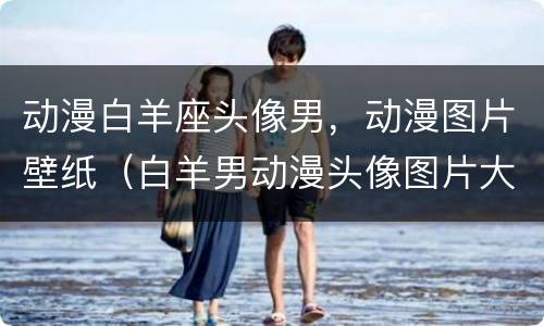 动漫白羊座头像男，动漫图片壁纸（白羊男动漫头像图片大全）