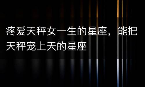 疼爱天秤女一生的星座，能把天秤宠上天的星座