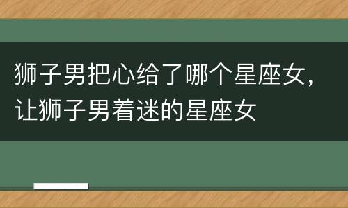 狮子男把心给了哪个星座女，让狮子男着迷的星座女