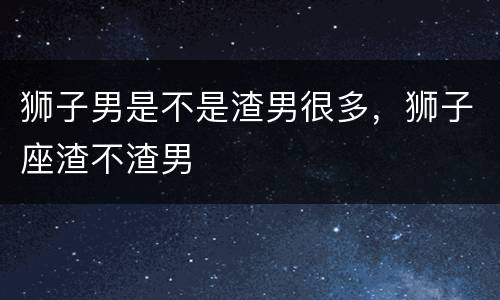 狮子男是不是渣男很多，狮子座渣不渣男