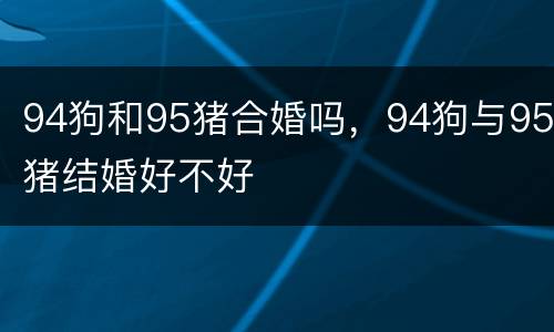 94狗和95猪合婚吗，94狗与95猪结婚好不好