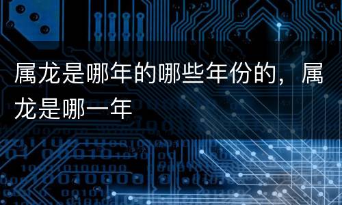 属龙是哪年的哪些年份的，属龙是哪一年