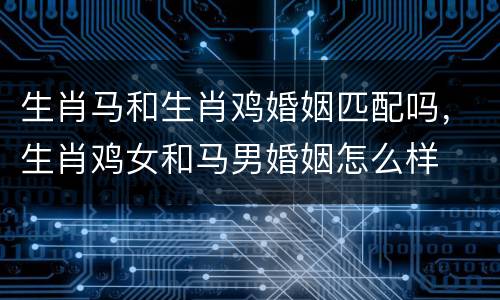 生肖马和生肖鸡婚姻匹配吗，生肖鸡女和马男婚姻怎么样