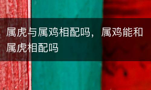 属虎与属鸡相配吗，属鸡能和属虎相配吗