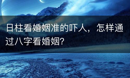 日柱看婚姻准的吓人，怎样通过八字看婚姻？