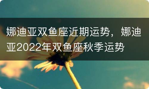 娜迪亚双鱼座近期运势，娜迪亚2022年双鱼座秋季运势