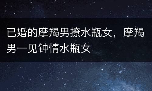 已婚的摩羯男撩水瓶女，摩羯男一见钟情水瓶女