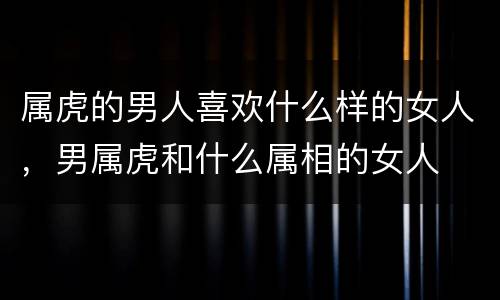 属虎的男人喜欢什么样的女人，男属虎和什么属相的女人