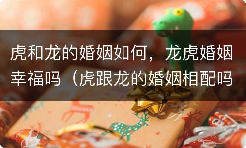 虎和龙的婚姻如何，龙虎婚姻幸福吗（虎跟龙的婚姻相配吗）