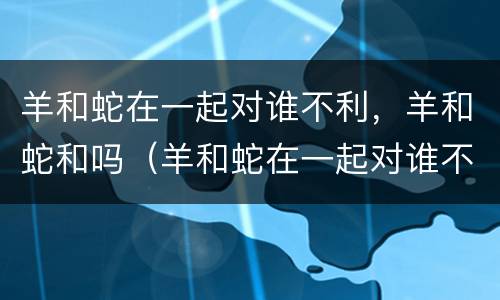 羊和蛇在一起对谁不利，羊和蛇和吗（羊和蛇在一起对谁不好）