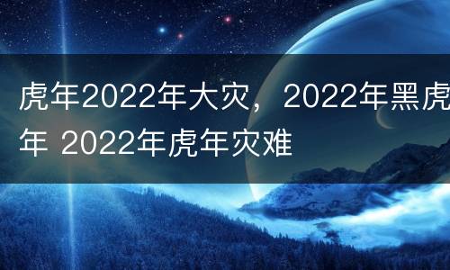 虎年2022年大灾，2022年黑虎年 2022年虎年灾难