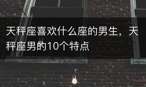 天秤座喜欢什么座的男生，天秤座男的10个特点