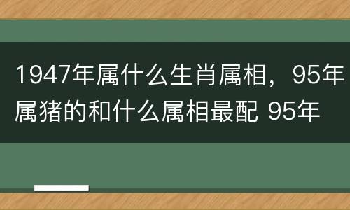 1947年属什么生肖属相，95年属猪的和什么属相最配 95年