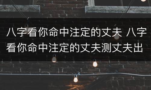 八字看你命中注定的丈夫 八字看你命中注定的丈夫测丈夫出轨吗
