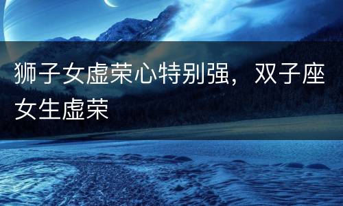 狮子女虚荣心特别强，双子座女生虚荣