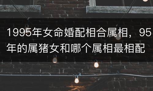 1995年女命婚配相合属相，95年的属猪女和哪个属相最相配