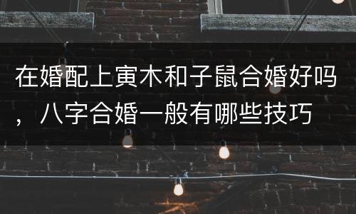 在婚配上寅木和子鼠合婚好吗，八字合婚一般有哪些技巧