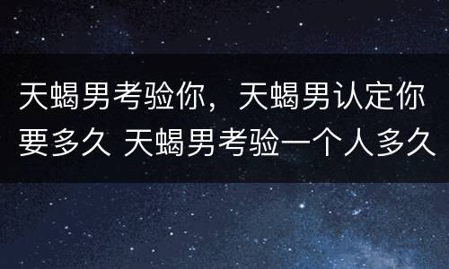 天蝎男考验你，天蝎男认定你要多久 天蝎男考验一个人多久