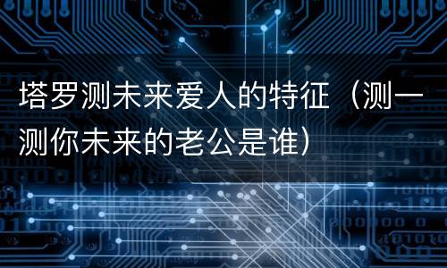 塔罗测未来爱人的特征（测一测你未来的老公是谁）