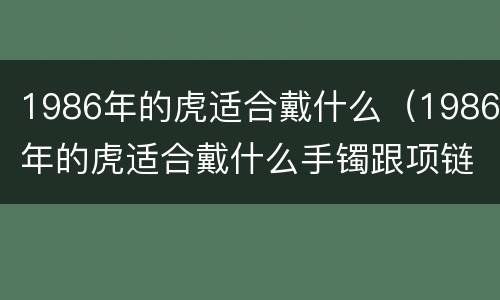 1986年的虎适合戴什么（1986年的虎适合戴什么手镯跟项链）