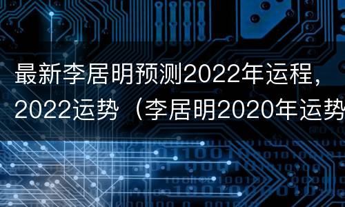 最新李居明预测2022年运程，2022运势（李居明2020年运势大全视频）