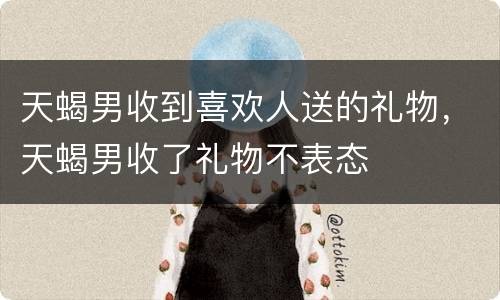天蝎男收到喜欢人送的礼物，天蝎男收了礼物不表态