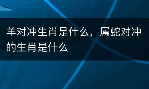 羊对冲生肖是什么，属蛇对冲的生肖是什么
