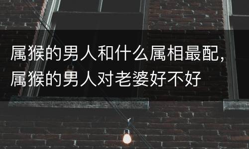 属猴的男人和什么属相最配，属猴的男人对老婆好不好