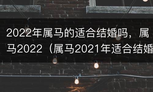 2022年属马的适合结婚吗，属马2022（属马2021年适合结婚）