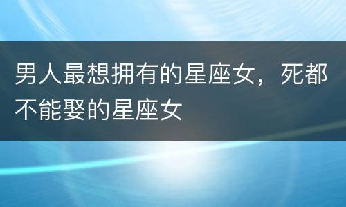 男人最想拥有的星座女，死都不能娶的星座女
