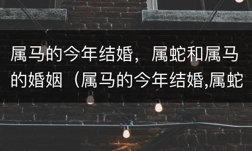 属马的今年结婚，属蛇和属马的婚姻（属马的今年结婚,属蛇和属马的婚姻好吗）