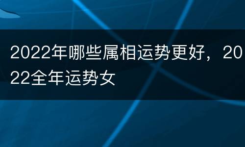 2022年哪些属相运势更好，2022全年运势女