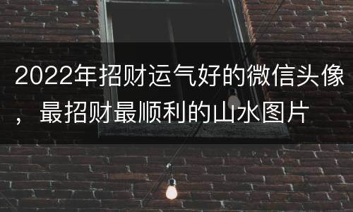2022年招财运气好的微信头像，最招财最顺利的山水图片