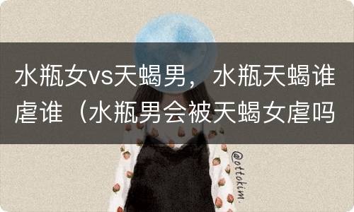 水瓶女vs天蝎男，水瓶天蝎谁虐谁（水瓶男会被天蝎女虐吗）