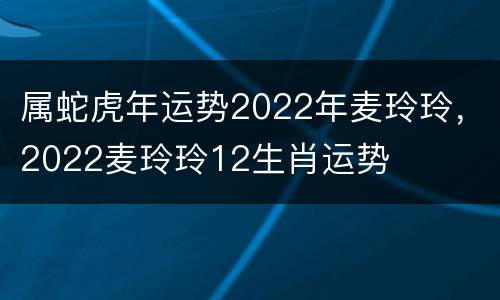属蛇虎年运势2022年麦玲玲，2022麦玲玲12生肖运势